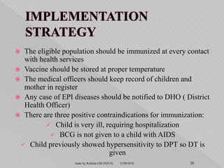  The eligible population should be immunized at every contact
with health services
 Vaccine should be stored at proper temperature
 The medical officers should keep record of children and
mother in register
 Any case of EPI diseases should be notified to DHO ( District
Health Officer)
 There are three positive contraindications for immunization:
 Child is very ill, requiring hospitalization
 BCG is not given to a child with AIDS
 Child previously showed hypersensitivity to DPT so DT is
given
15/08/2018 20made by Rashida GM (PGCN)
 