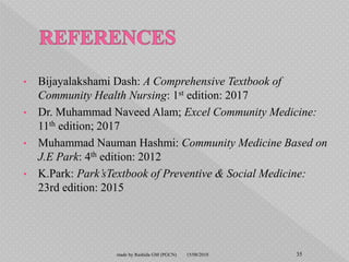 • Bijayalakshami Dash: A Comprehensive Textbook of
Community Health Nursing: 1st edition: 2017
• Dr. Muhammad Naveed Alam; Excel Community Medicine:
11th edition; 2017
• Muhammad Nauman Hashmi: Community Medicine Based on
J.E Park: 4th edition: 2012
• K.Park: Park’sTextbook of Preventive & Social Medicine:
23rd edition: 2015
15/08/2018 35made by Rashida GM (PGCN)
 