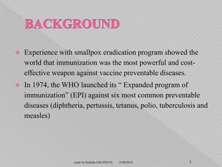  Experience with smallpox eradication program showed the
world that immunization was the most powerful and cost-
effective weapon against vaccine preventable diseases.
 In 1974, the WHO launched its “ Expanded program of
immunization” (EPI) against six most common preventable
diseases (diphtheria, pertussis, tetanus, polio, tuberculosis and
measles)
15/08/2018 5made by Rashida GM (PGCN)
 