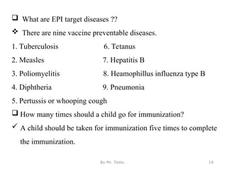 By Mr. Teklu . 18
 What are EPI target diseases ??
 There are nine vaccine preventable diseases.
1. Tuberculosis 6. Tetanus
2. Measles 7. Hepatitis B
3. Poliomyelitis 8. Heamophillus influenza type B
4. Diphtheria 9. Pneumonia
5. Pertussis or whooping cough
 How many times should a child go for immunization?
 A child should be taken for immunization five times to complete
the immunization.
 