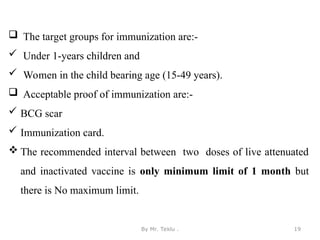 By Mr. Teklu . 19
 The target groups for immunization are:-
 Under 1-years children and
 Women in the child bearing age (15-49 years).
 Acceptable proof of immunization are:-
 BCG scar
 Immunization card.
 The recommended interval between two doses of live attenuated
and inactivated vaccine is only minimum limit of 1 month but
there is No maximum limit.
 