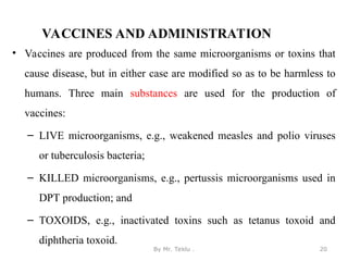 VACCINES AND ADMINISTRATION
• Vaccines are produced from the same microorganisms or toxins that
cause disease, but in either case are modified so as to be harmless to
humans. Three main substances are used for the production of
vaccines:
– LIVE microorganisms, e.g., weakened measles and polio viruses
or tuberculosis bacteria;
– KILLED microorganisms, e.g., pertussis microorganisms used in
DPT production; and
– TOXOIDS, e.g., inactivated toxins such as tetanus toxoid and
diphtheria toxoid.
By Mr. Teklu . 20
 