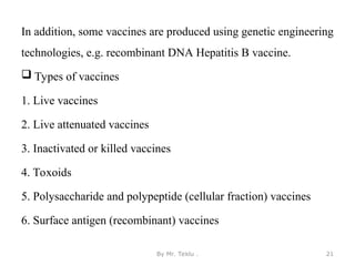 In addition, some vaccines are produced using genetic engineering
technologies, e.g. recombinant DNA Hepatitis B vaccine.
 Types of vaccines
1. Live vaccines
2. Live attenuated vaccines
3. Inactivated or killed vaccines
4. Toxoids
5. Polysaccharide and polypeptide (cellular fraction) vaccines
6. Surface antigen (recombinant) vaccines
By Mr. Teklu . 21
 