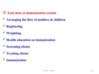  Task done at immunization session
 Arranging the flow of mothers & children
 Registering
 Weighting
 Health education on immunization
 Screening clients
 Treating clients
 Immunization
By Mr. Teklu . 26
 