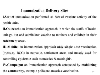 By Mr. Teklu . 27
Immunization Delivery Sites
I.Static: immunization performed as part of routine activity of the
health units.
II.Outreach: an immunization approach in which the staffs of health
unit go out and administer vaccine to mothers and children in their
catchment areas.
III.Mobile: an immunization approach only single dose vaccination
(measles, BCG) in nomadic, settlement areas and mostly used for
controlling epidemic such as measles & meningitis.
IV.Campaign: an immunization approach conducted by mobilizing
the community, example polio and measles vaccination.
 