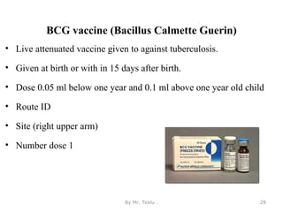 BCG vaccine (Bacillus Calmette Guerin)
• Live attenuated vaccine given to against tuberculosis.
• Given at birth or with in 15 days after birth.
• Dose 0.05 ml below one year and 0.1 ml above one year old child
• Route ID
• Site (right upper arm)
• Number dose 1
By Mr. Teklu . 28
 