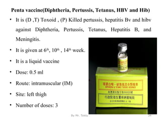Penta vaccine(Diphtheria, Pertussis, Tetanus, HBV and Hib)
• It is (D ,T) Toxoid , (P) Killed pertussis, hepatitis Bv and hibv
against Diphtheria, Pertussis, Tetanus, Hepatitis B, and
Meningitis.
• It is given at 6th
, 10th
, 14th
week.
• It is a liquid vaccine
• Dose: 0.5 ml
• Route: intramuscular (IM)
• Site: left thigh
• Number of doses: 3
By Mr. Teklu . 34
 