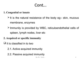 Cont…
1. Congenital or innate
 It is the natural resistance of the body eg:- skin, mucous
membrane, enzymes
 Immunity is provided by WBC, reticuloendothelial cells of
spleen, lymph nodes, liver etc
2. Acquired or specific immunity
 It is classified in to two
2.1. Active acquired immunity
2.2. Passive acquired immunity
By Mr. Teklu . 4
 