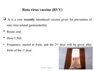 Rota virus vaccine (RVV)
 It is a very recently introduced vaccine given for prevention of
rota virus related gastroenteritis.
 Route: oral
 Dose:1.5ml
• Frequency: started at 6wks and the 2nd
dose will be given after
4wks of the 1st
dose.
By Mr. Teklu . 41
 