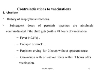 Contraindications to vaccinations
1. Absolute
• History of anaphylactic reactions.
• Subsequent doses of pertussis vaccines are absolutely
contraindicated if the child gets (within 48 hours of vaccination.
– Fever (40.5ºc) ,
– Collapse or shock .
– Persistent crying for 3 hours without apparent cause.
– Convulsion with or without fever within 3 hours after
vaccination.
By Mr. Teklu . 45
 