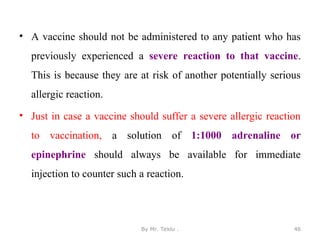 • A vaccine should not be administered to any patient who has
previously experienced a severe reaction to that vaccine.
This is because they are at risk of another potentially serious
allergic reaction.
• Just in case a vaccine should suffer a severe allergic reaction
to vaccination, a solution of 1:1000 adrenaline or
epinephrine should always be available for immediate
injection to counter such a reaction.
By Mr. Teklu . 46
 