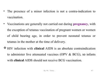 • The presence of a minor infection is not a contra-indication to
vaccination.
• Vaccinations are generally not carried out during pregnancy, with
the exception of tetanus vaccination of pregnant women or women
of child bearing age, in order to prevent neonatal tetanus or
tetanus in the mother at the time of delivery.
 HIV infection with clinical AIDS is an absolute contraindication
to administer live attenuated vaccines (OPV & BCG), so infants
with clinical AIDS should not receive BCG vaccination.
By Mr. Teklu . 47
 