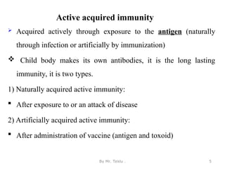 Active acquired immunity
 Acquired actively through exposure to the antigen (naturally
through infection or artificially by immunization)
 Child body makes its own antibodies, it is the long lasting
immunity, it is two types.
1) Naturally acquired active immunity:
 After exposure to or an attack of disease
2) Artificially acquired active immunity:
 After administration of vaccine (antigen and toxoid)
By Mr. Teklu . 5
 