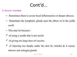 Cont’d…
2. Severe reaction
– Sometimes there is severe local inflammation or deeper abscess.
– Sometimes the lymphatic glands near the elbow or in the axilla
swell.
– This may be because:-
 of using a needle that is not sterile
 of giving too large dose of vaccine.
 of injecting too deeply under the skin by mistake & it causes
abscess and enlarged glands
By Mr. Teklu . 50
 
