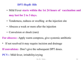 DPT-HepB- Hib
– Mild Fever starts within the 1st 24 hours of vaccination and
may last for 2 to 3 days.
– Tenderness, redness or swelling at the injection site
– Abscess a week or more after the injection
– Convulsion or shock (rare)
For abscess:- Apply warm compress, give systemic antibiotic
• If not resolved it may require incision and drainage
If convulsion:- Don’t give the subsequent DPT doses.
PCV:- Mild fever, irritability/crying
By Mr. Teklu . 52
 