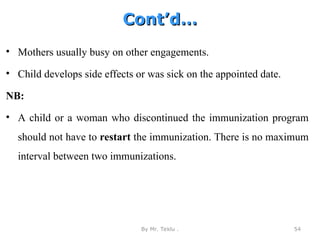 Cont’d…
Cont’d…
• Mothers usually busy on other engagements.
• Child develops side effects or was sick on the appointed date.
NB:
• A child or a woman who discontinued the immunization program
should not have to restart the immunization. There is no maximum
interval between two immunizations.
By Mr. Teklu . 54
 