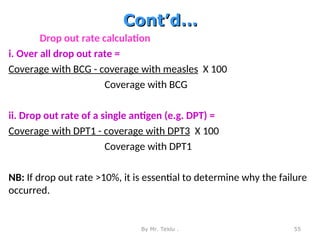 Cont’d…
Cont’d…
Drop out rate calculation
i. Over all drop out rate =
Coverage with BCG - coverage with measles X 100
Coverage with BCG
ii. Drop out rate of a single antigen (e.g. DPT) =
Coverage with DPT1 - coverage with DPT3 X 100
Coverage with DPT1
NB: If drop out rate >10%, it is essential to determine why the failure
occurred.
By Mr. Teklu . 55
 