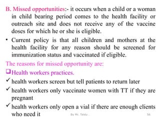 B. Missed opportunities:- it occurs when a child or a woman
in child bearing period comes to the health facility or
outreach site and does not receive any of the vaccine
doses for which he or she is eligible.
• Current policy is that all children and mothers at the
health facility for any reason should be screened for
immunization status and vaccinated if eligible.
The reasons for missed opportunity are:
Health workers practices.
health workers screen but tell patients to return later
health workers only vaccinate women with TT if they are
pregnant
health workers only open a vial if there are enough clients
who need it By Mr. Teklu . 56
 