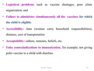 • Logistical problems such as vaccine shortages, poor clinic
organization, and
• Failure to administer simultaneously all the vaccines for which
the child is eligible.
• Accessibility: time (women carry household responsibilities),
distance, cost of transportation
• Acceptability: culture, rumours, beliefs, etc.
• False contraindications to immunization, for example; not giving
polio vaccine to a child with diarrhea.
By Mr. Teklu . 57
 