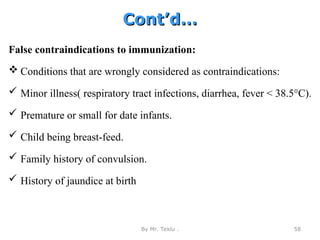 Cont’d…
Cont’d…
False contraindications to immunization:
 Conditions that are wrongly considered as contraindications:
 Minor illness( respiratory tract infections, diarrhea, fever < 38.5°C).
 Premature or small for date infants.
 Child being breast-feed.
 Family history of convulsion.
 History of jaundice at birth
By Mr. Teklu . 58
 