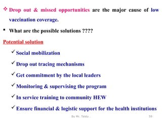  Drop out & missed opportunities are the major cause of low
vaccination coverage.
 What are the possible solutions ????
Potential solution
Social mobilization
Drop out tracing mechanisms
Get commitment by the local leaders
Monitoring & supervising the program
In service training to community HEW
Ensure financial & logistic support for the health institutions
By Mr. Teklu . 59
 