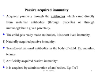Passive acquired immunity
 Acquired passively through the antibodies which came directly
from maternal antibodies (through placenta) or through
immunoglobulin given parentally.
 The child gets ready made antibodies, it is short lived immunity.
1) Naturally acquired passive immunity:
 Transferred maternal antibodies in the body of child. Eg: measles,
tetanus.
2) Artificially acquired passive immunity:
 It is acquired by administration of antibodies. Eg: TAT
By Mr. Teklu . 6
 