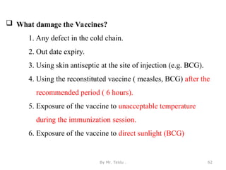  What damage the Vaccines?
1. Any defect in the cold chain.
2. Out date expiry.
3. Using skin antiseptic at the site of injection (e.g. BCG).
4. Using the reconstituted vaccine ( measles, BCG) after the
recommended period ( 6 hours).
5. Exposure of the vaccine to unacceptable temperature
during the immunization session.
6. Exposure of the vaccine to direct sunlight (BCG)
By Mr. Teklu . 62
 