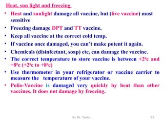 Heat, sun light and freezing
• Heat and sunlight damage all vaccine, but (live vaccine) most
sensitive
• Freezing damage DPT and TT vaccine.
• Keep all vaccine at the correct cold temp.
• If vaccine once damaged, you can’t make potent it again.
• Chemicals (disinfectant, soap) etc, can damage the vaccine.
• The correct temperature to store vaccine is between +20c and
+80c (+20c to +80c)
• Use thermometer in your refrigerator or vaccine carrier to
measure the temperature of your vaccine.
• Polio-Vaccine is damaged very quickly by heat than other
vaccines. It does not damage by freezing.
By Mr. Teklu . 63
 