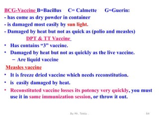 BCG-Vaccine B=Bacillus C= Calmette G=Guerin:
- has come as dry powder in container
- is damaged most easily by sun light.
- Damaged by heat but not as quick as (polio and measles)
DPT & TT Vaccine
• Has contains “3” vaccine.
• Damaged by heat but not as quickly as the live vaccine.
– Are liquid vaccine
Measles vaccine
• It is freeze dried vaccine which needs reconstitution.
• is easily damaged by heat.
• Reconstituted vaccine losses its potency very quickly, you must
use it in same immunization session, or throw it out.
By Mr. Teklu . 64
 