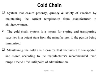 Cold Chain
 System that ensure potency, quality & safety of vaccines by
maintaining the correct temperature from manufacturer to
children/women.
 The cold chain system is a means for storing and transporting
vaccines in a potent state from the manufacturer to the person being
immunized.
 Maintaining the cold chain ensures that vaccines are transported
and stored according to the manufacturer's recommended temp
range +20c to +80c until point of administration.
By Mr. Teklu . 65
 