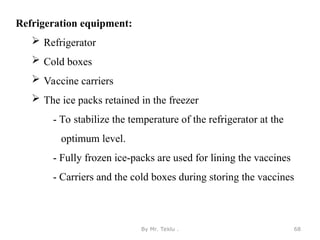 Refrigeration equipment:
 Refrigerator
 Cold boxes
 Vaccine carriers
 The ice packs retained in the freezer
- To stabilize the temperature of the refrigerator at the
optimum level.
- Fully frozen ice-packs are used for lining the vaccines
- Carriers and the cold boxes during storing the vaccines
By Mr. Teklu . 68
 