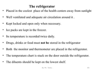 The refrigerator
• Placed in the coolest place of the health centers away from sunlight
• Well ventilated and adequate air circulation around it .
• Kept locked and open only when necessary.
• Ice packs are kept in the freezer.
• Its temperature is recorded twice daily.
• Drugs, drinks or food must not be stored in the refrigerator
• Both the monitor and thermometer are placed in the refrigerator.
• The temperature chart is stuck on the door outside the refrigerator.
• The diluents should be kept on the lowest shelf.
By Mr. Teklu . 69
 