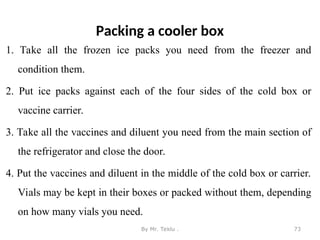 Packing a cooler box
1. Take all the frozen ice packs you need from the freezer and
condition them.
2. Put ice packs against each of the four sides of the cold box or
vaccine carrier.
3. Take all the vaccines and diluent you need from the main section of
the refrigerator and close the door.
4. Put the vaccines and diluent in the middle of the cold box or carrier.
Vials may be kept in their boxes or packed without them, depending
on how many vials you need.
By Mr. Teklu . 73
 