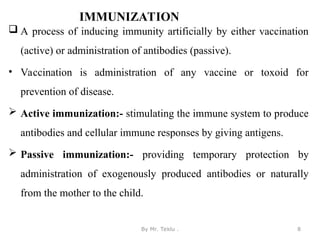 IMMUNIZATION
 A process of inducing immunity artificially by either vaccination
(active) or administration of antibodies (passive).
• Vaccination is administration of any vaccine or toxoid for
prevention of disease.
 Active immunization:- stimulating the immune system to produce
antibodies and cellular immune responses by giving antigens.
 Passive immunization:- providing temporary protection by
administration of exogenously produced antibodies or naturally
from the mother to the child.
By Mr. Teklu . 8
 