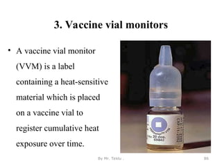 3. Vaccine vial monitors
• A vaccine vial monitor
(VVM) is a label
containing a heat-sensitive
material which is placed
on a vaccine vial to
register cumulative heat
exposure over time.
By Mr. Teklu . 86
 