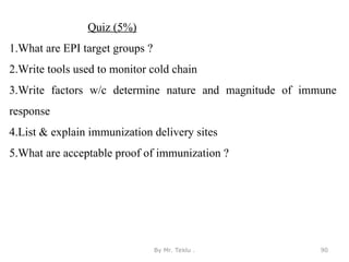 By Mr. Teklu . 90
Quiz (5%)
1.What are EPI target groups ?
2.Write tools used to monitor cold chain
3.Write factors w/c determine nature and magnitude of immune
response
4.List & explain immunization delivery sites
5.What are acceptable proof of immunization ?
 