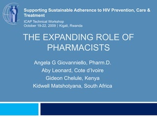 The Expanding Role of Pharmacists Supporting Sustainable Adherence to HIV Prevention, Care & Treatment ICAP Technical Workshop October 19-22, 2009Kigali, Rwanda Angela G Giovanniello, Pharm.D. Aby Leonard, Cote d’Ivoire GideonChelule, Kenya KidwellMatshotyana, South Africa 
