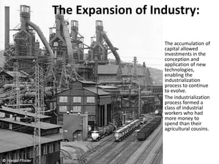The Expansion of Industry:
The accumulation of
capital allowed
investments in the
conception and
application of new
technologies,
enabling the
industrialization
process to continue
to evolve.
The industrialization
process formed a
class of industrial
workers who had
more money to
spend than their
agricultural cousins.
 
