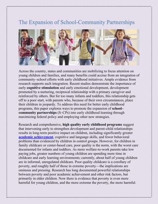 The Expansion of School-Community Partnerships
Across the country, states and communities are mobilizing to focus attention on
young children and families, and many benefits could accrue from an integration of
community–school efforts with early childhood initiatives. Ample evidence from
research supports such integration. Recent studies demonstrate the importance of
early cognitive stimulation and early emotional development, development
promoted by a nurturing, reciprocal relationship with a primary caregiver and
reinforced by others. But for too many infants and toddlers, this relationship gets
off to a poor start, with parents who, because of their own circumstances, place
their children in jeopardy. To address this need for better early childhood
programs, this paper explores ways to promote the expansion of school–
community partnerships (S–CPs) into early childhood learning through
maximizing federal policy and employing other new strategies.
Research and comprehensive, high quality early childhood programs suggest
that intervening early to strengthen development and parent-child relationships
results in long-term positive impact on children, including significantly greater
academic achievement, cognitive and language skills, and fewer behavioral
problems than evidenced by children in control groups. However, for children in
family childcare or center-based care, poor quality is the norm, with the worst care
documented for infants and toddlers. As more welfare-to-work parents take low
paying jobs, greater numbers of young children are spending more time in
childcare and early learning environments; currently, about half of young children
are in informal, unregulated childcare. Poor quality childcare is a corollary of
poverty, and roughly half of those in extreme poverty—the implications are
ominous and pressing. Research has long documented powerful relationships
between poverty and poor academic achievement and other risk factors, but
primarily in older children. Now there is evidence that poverty is even more
harmful for young children, and the more extreme the poverty, the more harmful.
 
