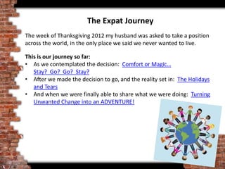 The Expat Journey
The week of Thanksgiving 2012 my husband was asked to take a position
across the world, in the only place we said we never wanted to live.
This is our journey so far:
• As we contemplated the decision: Comfort or Magic…
Stay? Go? Go? Stay?
• After we made the decision to go, and the reality set in: The Holidays
and Tears
• And when we were finally able to share what we were doing: Turning
Unwanted Change into an ADVENTURE!
 