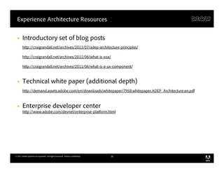 Experience Architecture Resources


  §    Introductory set of blog posts
        http://craigrandall.net/archives/2011/07/adep-architecture-principles/

        http://craigrandall.net/archives/2011/06/what-is-xoa/

        http://craigrandall.net/archives/2011/06/what-is-a-ux-component/


  §    Technical white paper (additional depth)
        http://demand.assets.adobe.com/en/downloads/whitepaper/7958.whitepaper.ADEP_Architecture.en.pdf



  §    Enterprise developer center
        http://www.adobe.com/devnet/enterprise-platform.html




© 2011 Adobe Systems Incorporated. All Rights Reserved. Adobe Confidential.   36
 