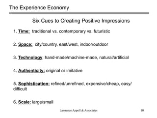 The Experience Economy

           Six Cues to Creating Positive Impressions
 1. Time: traditional vs. contemporary vs. futuristic


 2. Space: city/country, east/west, indoor/outdoor


 3. Technology: hand-made/machine-made, natural/artificial


 4. Authenticity: original or imitative


 5. Sophistication: refined/unrefined, expensive/cheap, easy/
 difficult


 6. Scale: large/small
                          Lawrence Appell & Associates          10
 