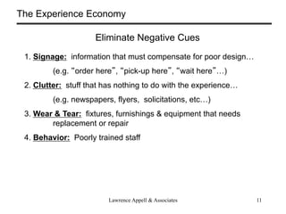 The Experience Economy

                     Eliminate Negative Cues
 1. Signage: information that must compensate for poor design
         (e.g. order here , pick-up here , wait here )
 2. Clutter: stuff that has nothing to do with the experience
         (e.g. newspapers, flyers, solicitations, etc)
 3. Wear & Tear: fixtures, furnishings & equipment that needs
        replacement or repair
 4. Behavior: Poorly trained staff




                         Lawrence Appell & Associates            11
 