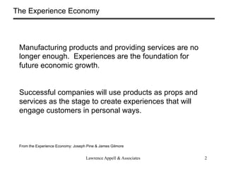 The Experience Economy



 Manufacturing products and providing services are no
 longer enough. Experiences are the foundation for
 future economic growth.


 Successful companies will use products as props and
 services as the stage to create experiences that will
 engage customers in personal ways.



 From the Experience Economy: Joseph Pine & James Gilmore


                                    Lawrence Appell & Associates   2
 