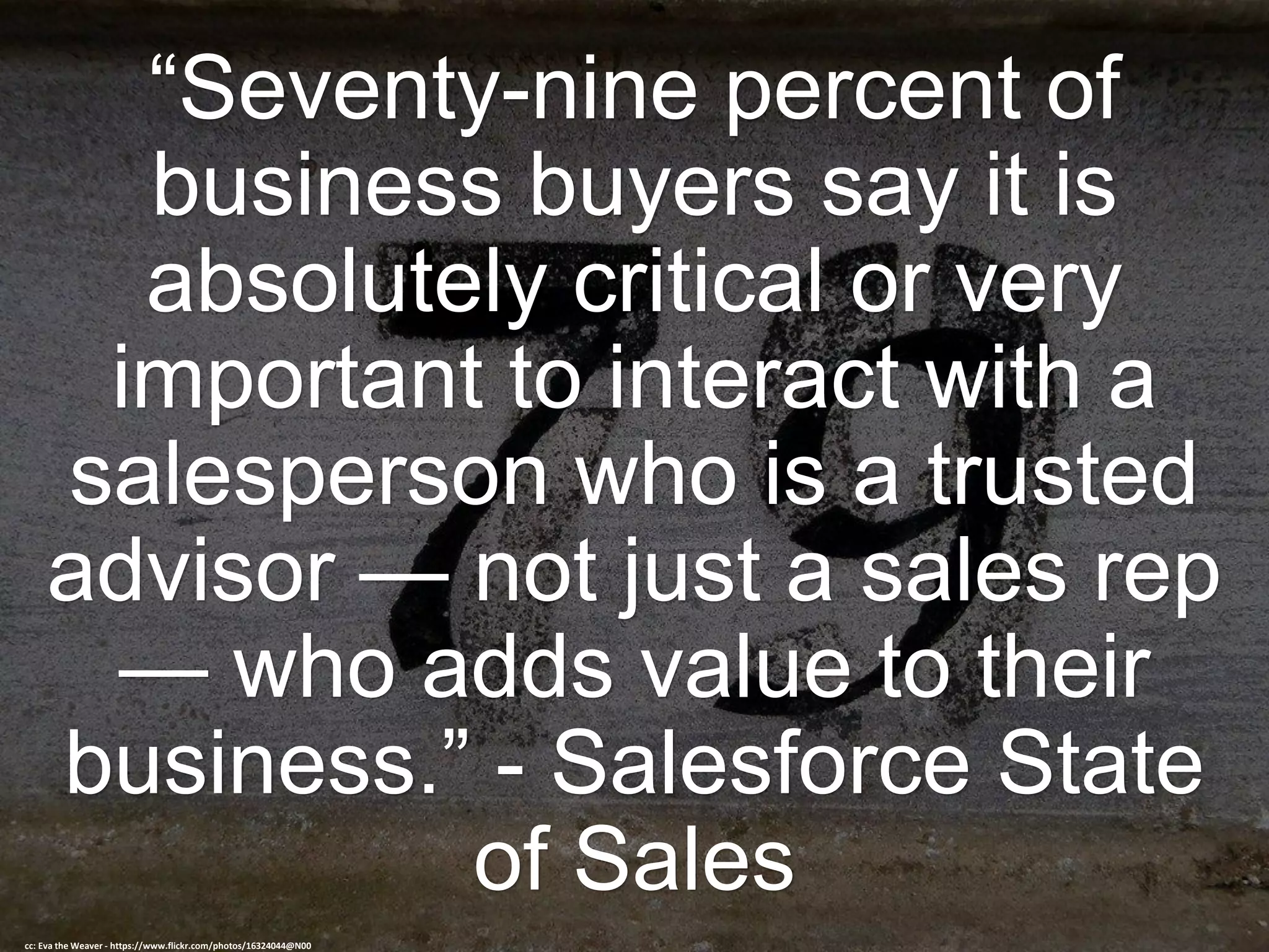 “Seventy-nine percent of
business buyers say it is
absolutely critical or very
important to interact with a
salesperson who is a trusted
advisor — not just a sales rep
— who adds value to their
business.” - Salesforce State
of Sales
cc: Eva the Weaver - https://www.flickr.com/photos/16324044@N00
 
