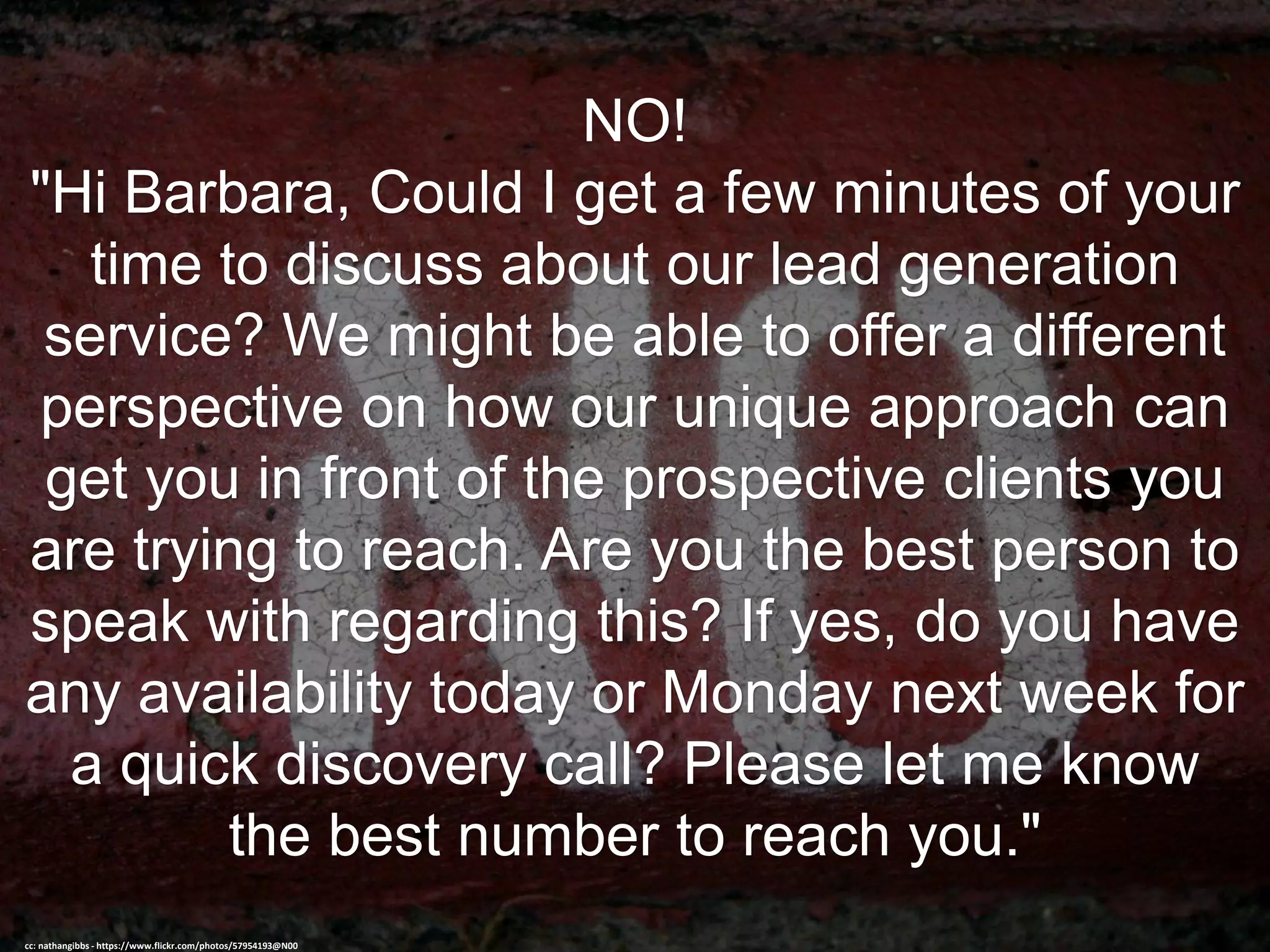 NO!
"Hi Barbara, Could I get a few minutes of your
time to discuss about our lead generation
service? We might be able to offer a different
perspective on how our unique approach can
get you in front of the prospective clients you
are trying to reach. Are you the best person to
speak with regarding this? If yes, do you have
any availability today or Monday next week for
a quick discovery call? Please let me know
the best number to reach you."
cc: nathangibbs - https://www.flickr.com/photos/57954193@N00
 