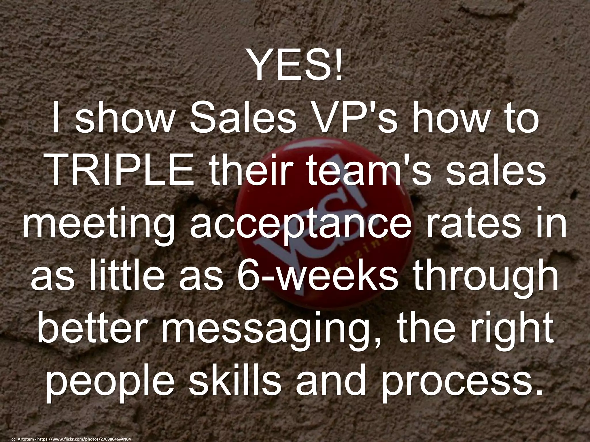YES!
I show Sales VP's how to
TRIPLE their team's sales
meeting acceptance rates in
as little as 6-weeks through
better messaging, the right
people skills and process.
cc: Artotem - https://www.flickr.com/photos/27698646@N04
 