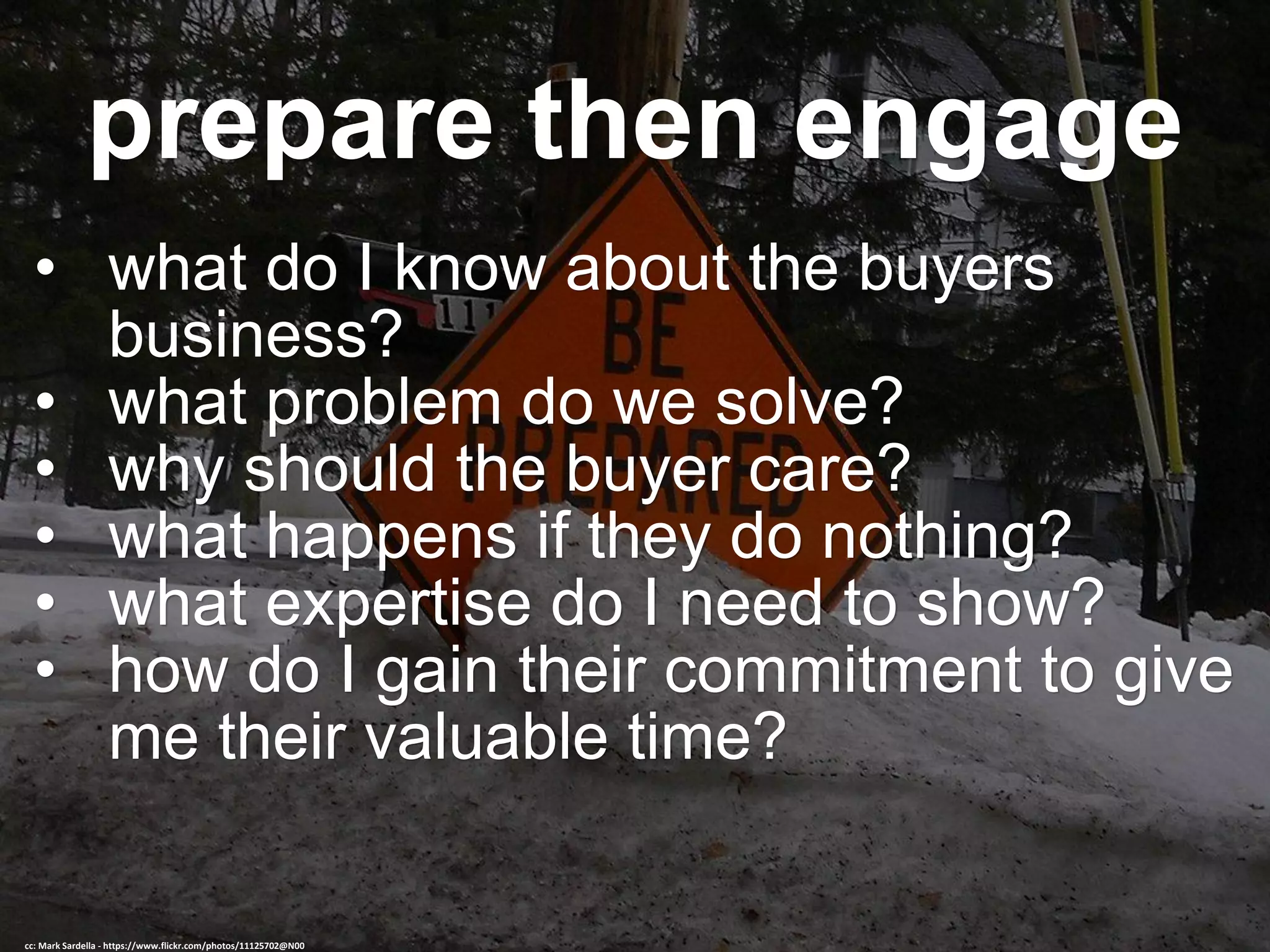 prepare then engage
• what do I know about the buyers
business?
• what problem do we solve?
• why should the buyer care?
• what happens if they do nothing?
• what expertise do I need to show?
• how do I gain their commitment to give
me their valuable time?
cc: Mark Sardella - https://www.flickr.com/photos/11125702@N00
 