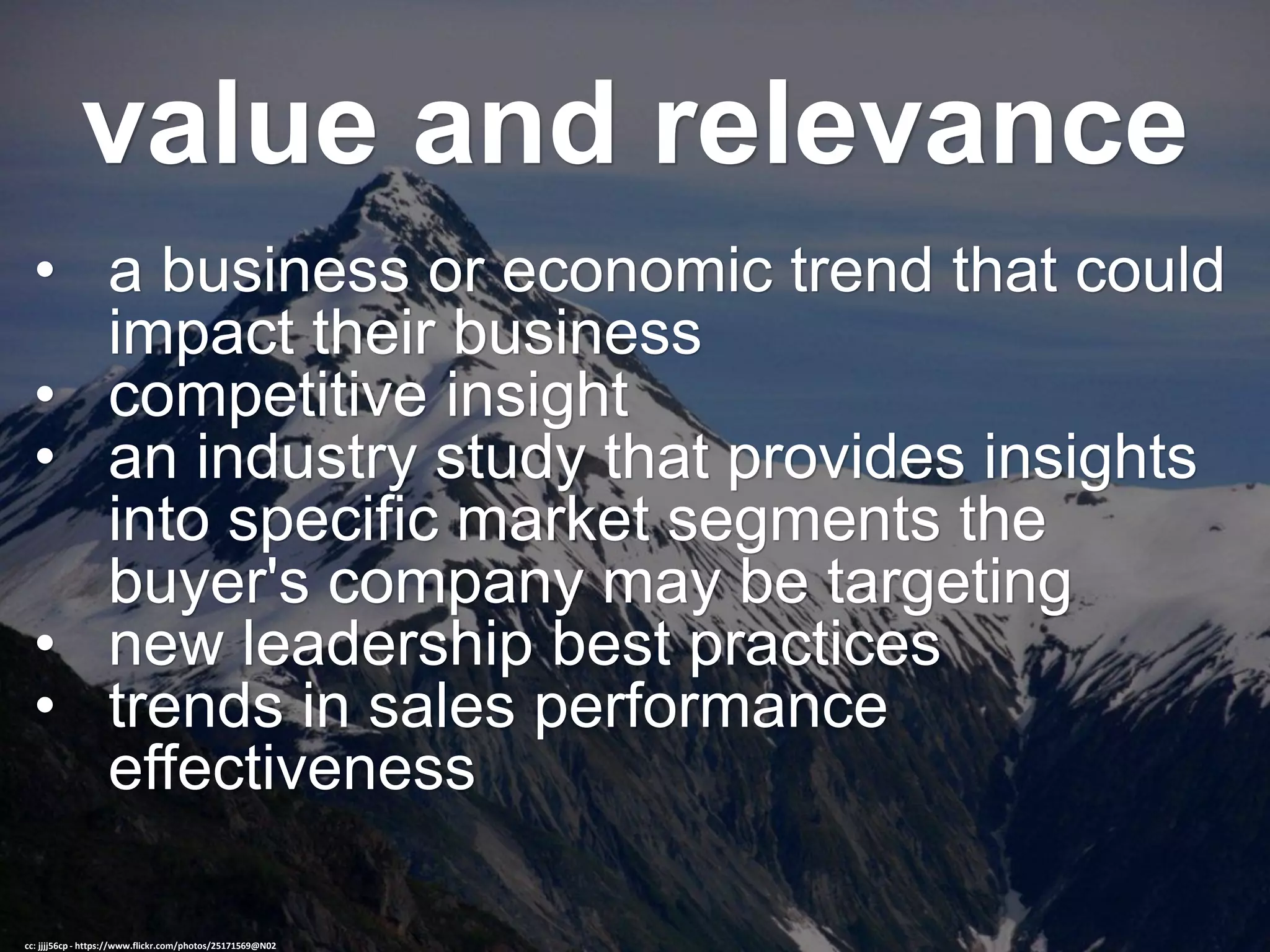 value and relevance
• a business or economic trend that could
impact their business
• competitive insight
• an industry study that provides insights
into specific market segments the
buyer's company may be targeting
• new leadership best practices
• trends in sales performance
effectiveness
cc: jjjj56cp - https://www.flickr.com/photos/25171569@N02
 