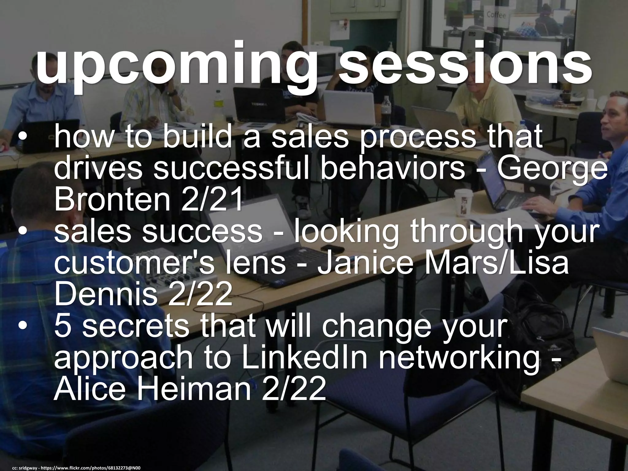 upcoming sessions
• how to build a sales process that
drives successful behaviors - George
Bronten 2/21
• sales success - looking through your
customer's lens - Janice Mars/Lisa
Dennis 2/22
• 5 secrets that will change your
approach to LinkedIn networking -
Alice Heiman 2/22
cc: sridgway - https://www.flickr.com/photos/68132273@N00
 